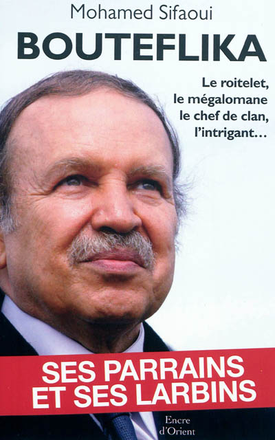 Bouteflika : ses parrains et ses larbins : le roitelet, le mégalomane, le chef de clan, l'intrigant...