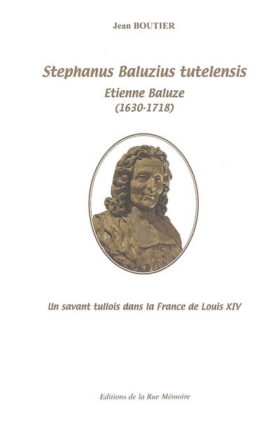 Stephanus Baluzius tutelensis : Etienne Baluze (1630-1717) : un savant tullois dans la France de Louis XIV