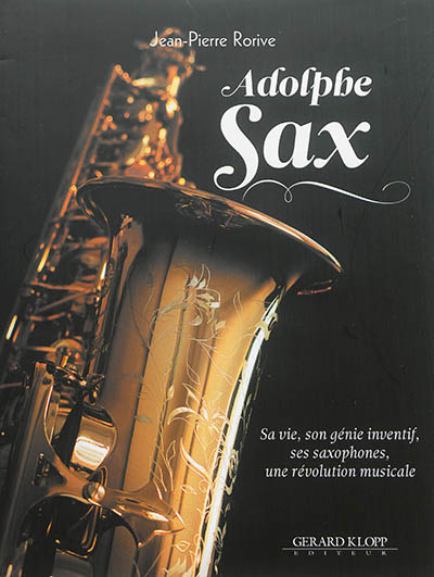Adolphe Sax : sa vie, son génie inventif, ses saxophones, une révolution musicale