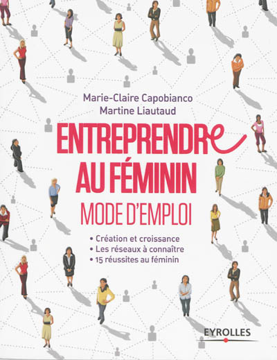Entreprendre au féminin : mode d'emploi : créations et croissance, les réseaux à connaître, 15 réussites au féminin