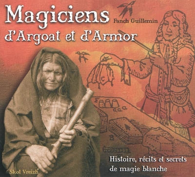Magiciens d'Argoat et d'Armor : histoire, récits et secrets de magie blanche : des sorcelleries de l'Ankou à l'illusionnisme moderne...