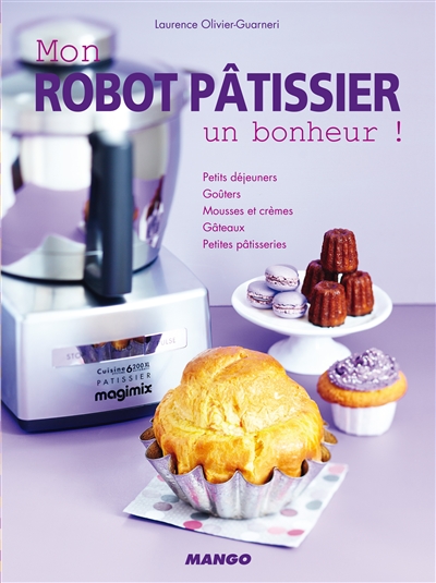 Mon robot pâtissier : un bonheur ! : petits déjeuners, goûters, mousses et crèmes, gâteaux, petites patisseries