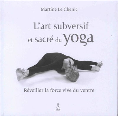 L'art subversif et sacré du yoga : réveiller la force vive du ventre : ... et la souplesse de l'esprit