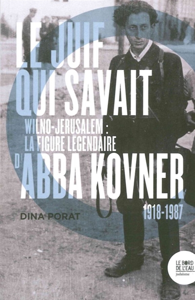 Le Juif qui savait : Wilno-Jérusalem : la figure légendaire d'Abba Kovner, 1918-1987