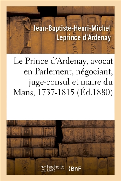 Mémoires de J.-B.-H.-M. Le Prince d'Ardenay, avocat en Parlement, négociant, juge-consul : et maire du Mans, 1737-1815