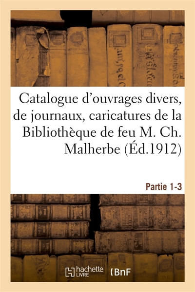 Catalogue d'ouvrages divers, de journaux, caricatures, beaux-arts, théâtre et musique : de la Bibliothèque de feu M. Ch. Malherbe. Partie 1-3