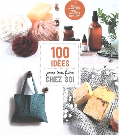 100 idées pour tout faire chez soi : objets du quotidien, produits d'entretien, cosmétiques