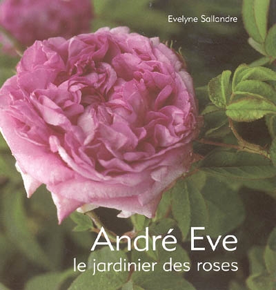 André Eve, le jardinier des roses : de la création des roses nouvelles à la passion des roses anciennes