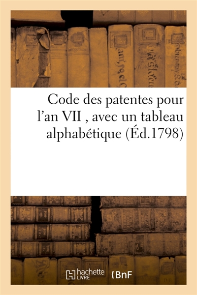 Code des patentes pour l'an VII, avec un tableau alphabétique, indiquant les commerces : arts et professiosn assujettis à ce droit et le tarif de ces droits