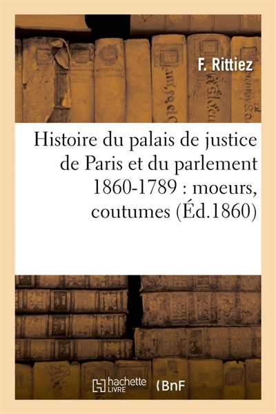Histoire du palais de justice de Paris et du parlement 860-1789 : moeurs, coutumes : institutions judiciaires, procès divers, progrès légal