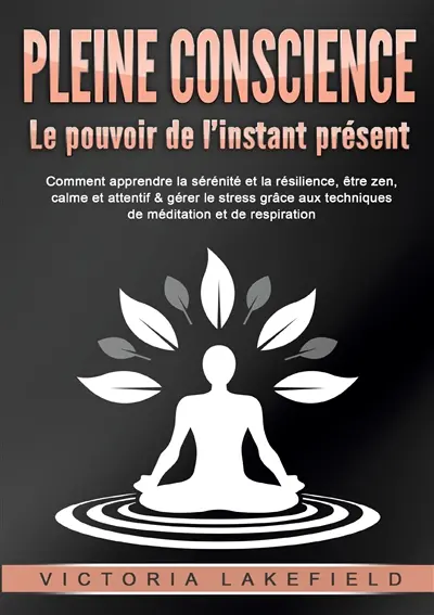 PLEINE CONSCIENCE : Le pouvoir de l’instant présent : Comment apprendre la sérénité et la résilience, être zen, calme et attentif & gérer le stress grâce aux techniques de méditation et de respiration