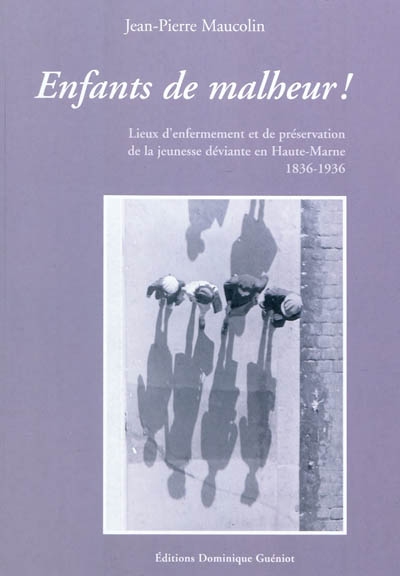Enfants de malheur ! : Haute-Marne, 1836-1936 : lieux d'enfermements et de préservation de la jeunesse déviante, maisons d'éducation pénitentiaires, colonies agricoles et industrielles, fermes-écoles, pensionnats congrégationistes, orphelinats, asiles, ouvroirs, oeuvres