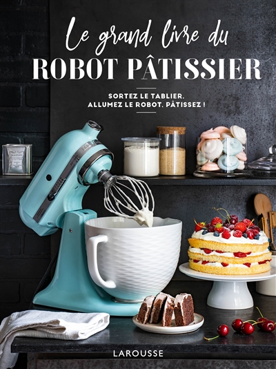 Le grand livre du robot pâtissier : sortez le tablier, allumez le robot, pâtissez !