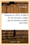 Soissons en 1814, ou Récit de son invasion, rédigé par un témoin oculaire, M. Letellier : précédé de notices sur le général Rusca et le lieutenant-colonel Charlier