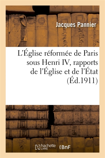 L'Eglise réformée de Paris sous Henri IV, rapports de l'Eglise et de l'Etat : Vie publique et privée des protestants, leur part dans l'histoire de la capitale
