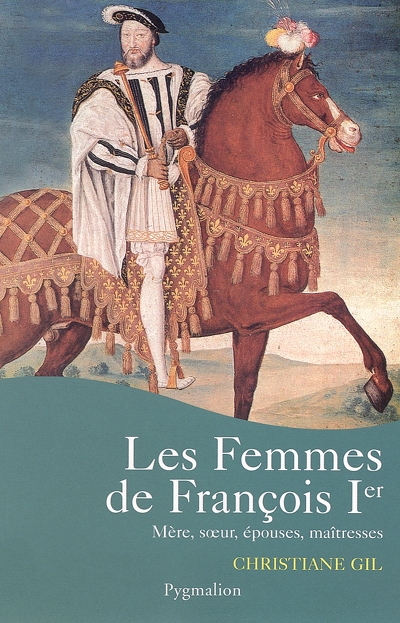 Les femmes de François Ier : mère, soeur, épouses, maîtresses