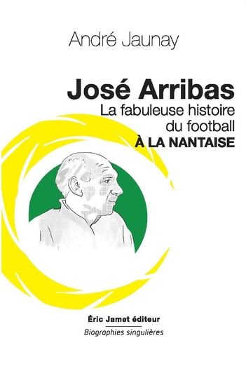 José Arribas : la fabuleuse histoire du football à la nantaise : pour réinventer le foot d'aujourd'hui