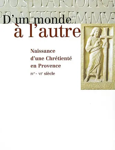D'un monde à l'autre : naissance d'une chrétienté en Provence, IVe-VIe siècle : exposition, Arles, Musée de l'Arles antique, 15 septembre 2001-6 janvier 2002