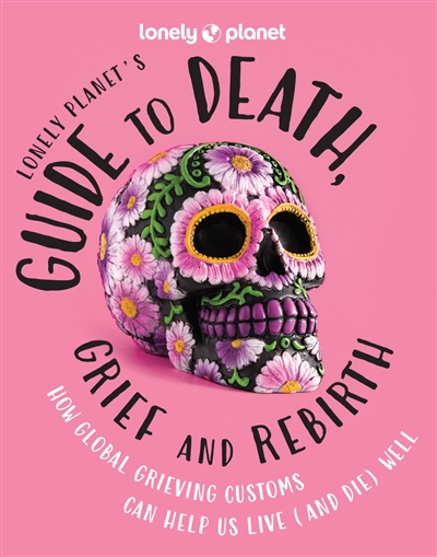 Lonely planet's guide to death, grief and rebirth : how global grieving customs can help us live (and die) well