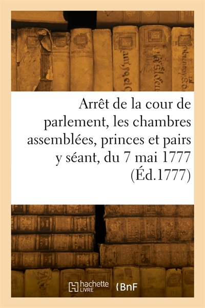 Arrêt de la cour de parlement, les chambres assemblées, les princes et pairs y séant, du 7 mai 1777 : au Châtelet de Paris qu'en la cour