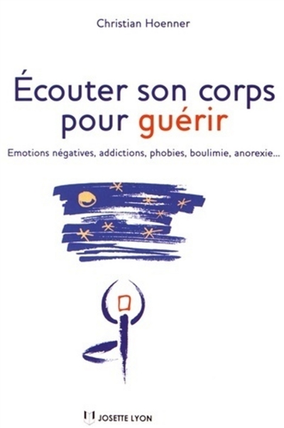Ecouter son corps pour guérir : émotions négatives, addictions, phobies, boulimie, anorexie...