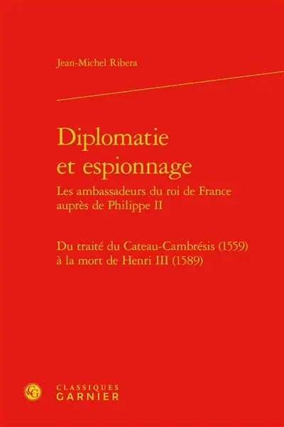 Diplomatie et espionnage : les ambassadeurs du roi de France auprès de Philippe II : du traité du Cateau-Cambrésis (1559) à la mort de Henri III (1589)
