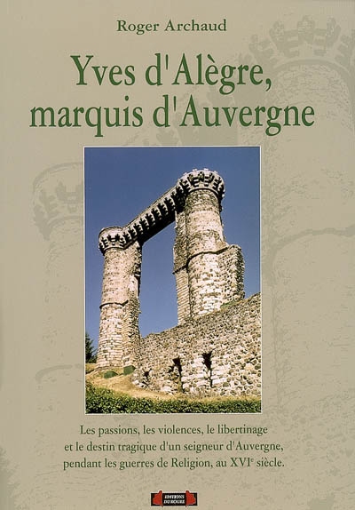 Yves d'Alègre, marquis d'Auvergne : les passions, les violences, le libertinage et le destin tragique d'un seigneur d'Auvergne pendant les guerres de Religion, au XVIe siècle