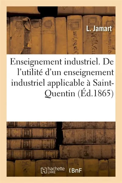 Enseignement industrie. De l'utilité d'un enseignement industriel applicable à Saint-Quentin : indiquant les conditions et le programme de cet enseignement
