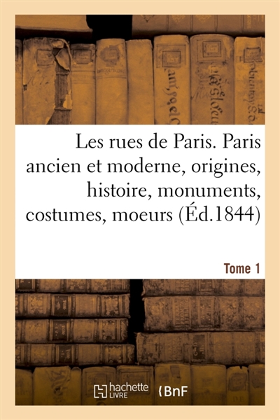 Les rues de Paris. Paris ancien et moderne. Tome 1 : origines, histoire, monuments, costumes, moeurs, chroniques et traditions