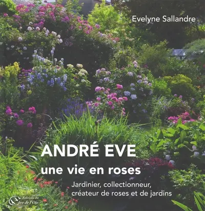 André Eve : une vie en roses : jardinier, collectionneur, créateur de roses et de jardins