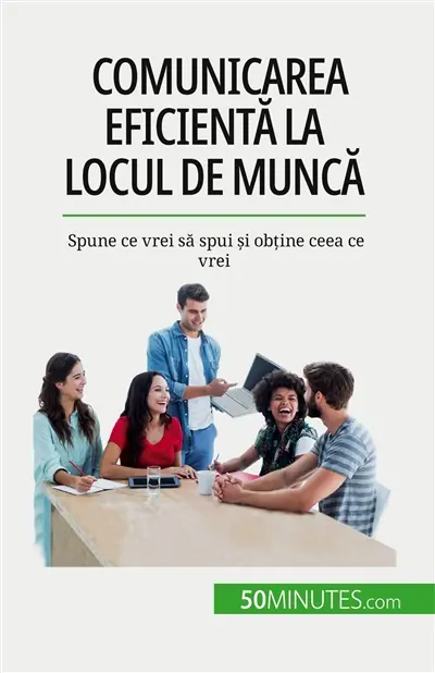 Comunicarea eficientă la locul de muncă : Spune ce vrei să spui și obține ceea ce vrei