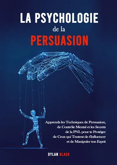 La Psychologie de la Persuasion : Apprends les Techniques de Persuasion, de Contrôle Mental et les Secrets de la PNL pour te Protéger de Ceux qui Tentent de t'Influencer et de Manipuler ton Esprit
