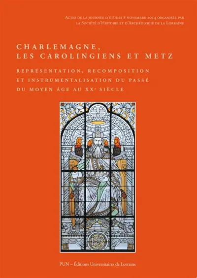 Charlemagne, les Carolingiens et Metz : représentation, recomposition et instrumentalisation du passé du Moyen Age au XXe siècle : actes de la journée d'études, 8 novembre 2014