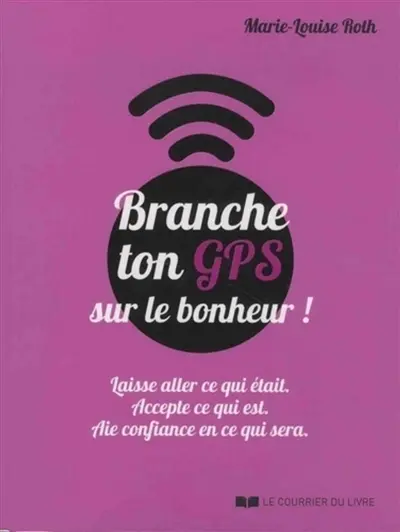 Branche ton GPS sur le bonheur ! : laisse aller ce qui était, accepte ce qui est, aie confiance en ce qui sera