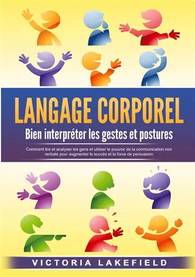 LANGAGE CORPOREL : Bien interpréter les gestes et postures : Comment lire et analyser les gens et utiliser le pouvoir de la communication non verbale pour augmenter le succès et la force de persuasion