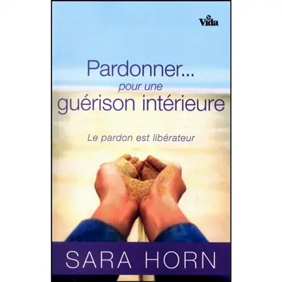 Pardonner... pour une guérison intérieure : le pardon est libérateur