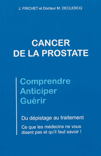 Cancer de la prostate : comprendre, anticiper, guérir : du dépistage au traitement, ce que les médecins ne vous disent pas et qu'il faut savoir !