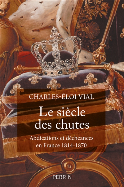 Le siècle des chutes : abdications et déchéances en France 1814-1870 - Charles-Eloi Vial