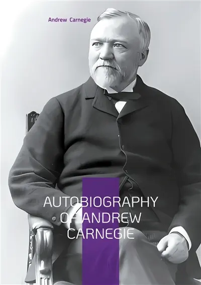 Autobiography of Andrew Carnegie : From Scottish Immigrant to Steel Magnate : The Inspiring Journey of America's Greatest Industrialist and Philanthropist