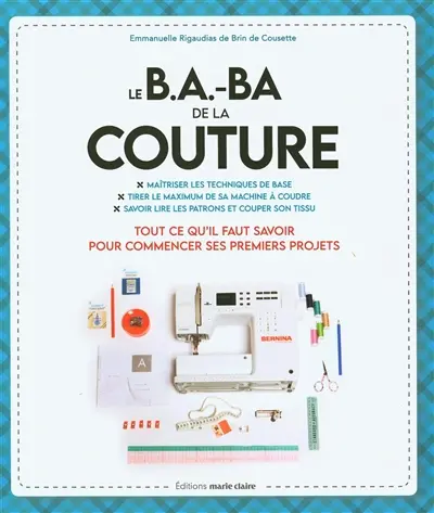 Le b.a.-ba de la couture : maîtriser les techniques de base, tirer le maximum de sa machine à coudre, savoir lire les patrons et couper son tissu : tout ce qu'il faut savoir pour commencer ses premiers projets