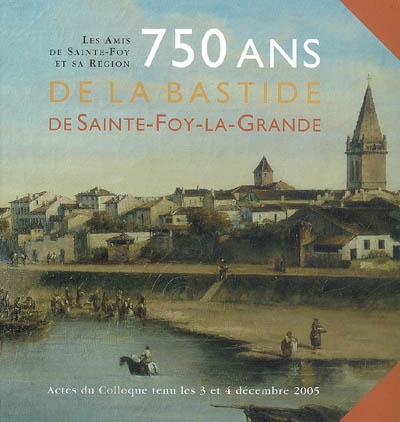 750 ans de la Bastide de Sainte-Foy-la-Grande : actes du colloque, 3-4 décembre 2005