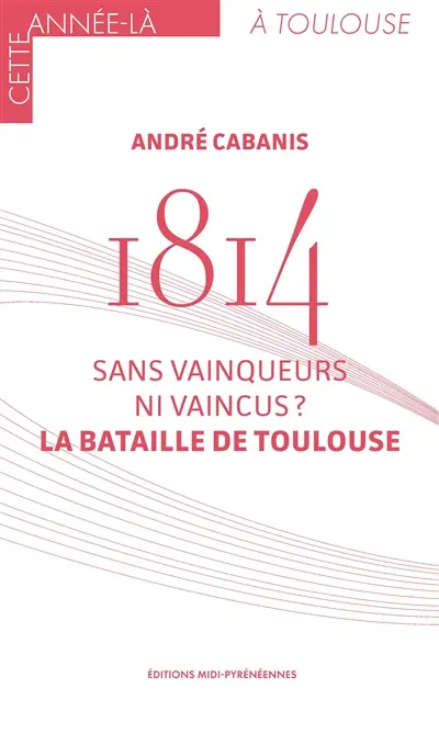 1814 : sans vainqueurs ni vaincus ? : la bataille de Toulouse