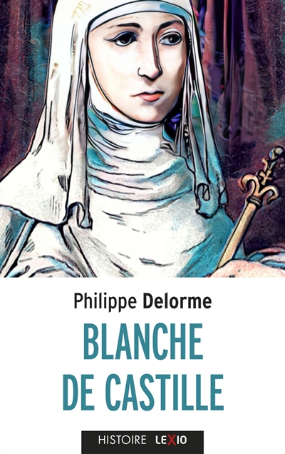 Blanche de Castille : épouse de Louis VIII, mère de Saint Louis - Philippe Delorme