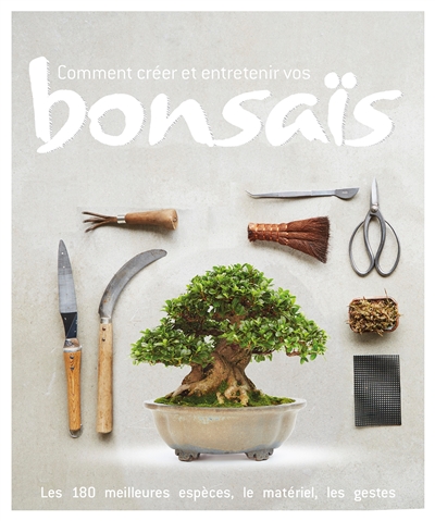 Comment créer et entretenir vos bonsaïs : les 180 meilleures espèces, le matériel, les gestes