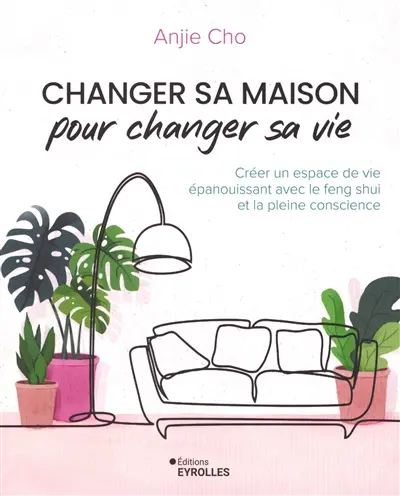 Changer sa maison pour changer sa vie : créer un espace de vie épanouissant avec le feng shui et la pleine conscience