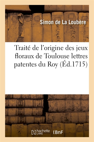 Traité de l'origine des jeux floraux de Toulouse lettres patentes du Roy, portant le : rétablissement des jeux floraux en une Académie de belles lettres brevet du Roy