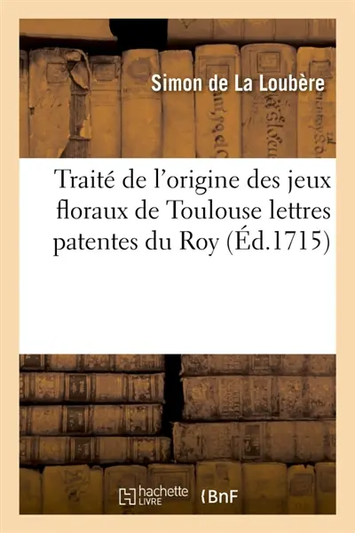 Traité de l'origine des jeux floraux de Toulouse lettres patentes du Roy, portant le : rétablissement des jeux floraux en une Académie de belles lettres brevet du Roy