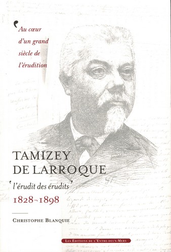 Tamizey de Larroque : l'érudit des érudits, 1828-1898 : au coeur d'un grand siècle de l'érudition