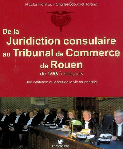 De la juridiction consulaire au Tribunal de commerce de Rouen : de 1556 à nos jours : une institution au coeur de la vie rouennaise