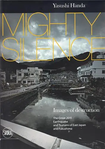 Yasushi Handa Mighty Silence : Images of Destruction : The Great 2011 Earthquake and Tsunami of East Japan and Fukushima